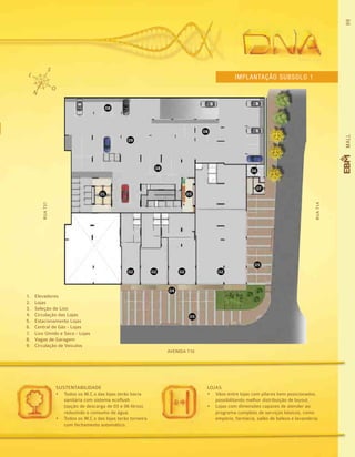 99MALL
LOJAS
•	 Vãos entre lojas com pilares bem posicionados,
possibilitando melhor distribuição de layout.
•	 Lojas com dimensões capazes de atender ao
programa completo de serviços básicos, como
empório, farmácia, salão de beleza e lavanderia.
SUSTENTABILIDADE
•	 Todos os W.C.s das lojas terão bacia
sanitária com sistema ecoflush
(opção de descarga de 03 e 06 litros),
reduzindo o consumo de água.
•	 Todos os W.C.s das lojas terão torneira
com fechamento automático.  
1.	 Elevadores
2.	 Lojas
3.	 Seleção de Lixo
4.	 Circulação das Lojas
5.	 Estacionamento Lojas
6.	 Central de Gás - Lojas
7.	 Lixo Úmido e Seco - Lojas
8.	 Vagas de Garagem
9.	 Circulação de Veículos
Implantação subsolo 1
01
02 02 0202
04
05
05
03
07
06
08
08
09
08
RUAT37
RUAT1A
AVENIDA T10
 
