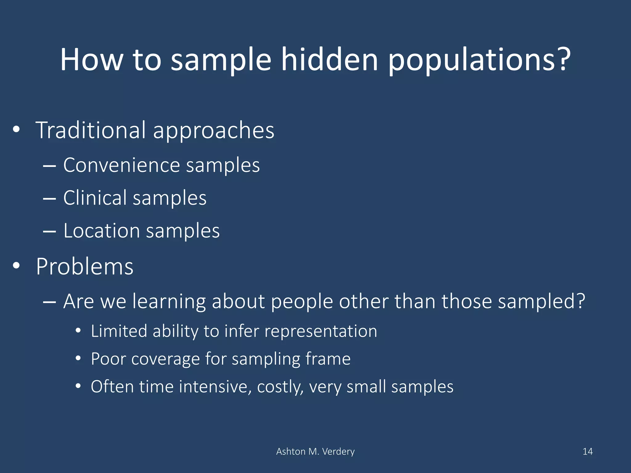 How to sample hidden populations?
• Traditional approaches
– Convenience samples
– Clinical samples
– Location samples
• Problems
– Are we learning about people other than those sampled?
• Limited ability to infer representation
• Poor coverage for sampling frame
• Often time intensive, costly, very small samples
Ashton M. Verdery 14
 