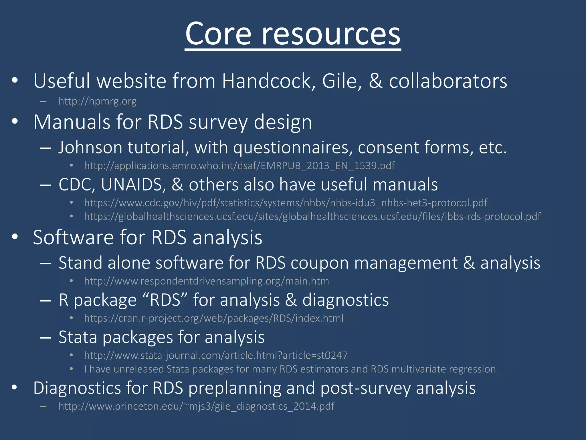 Core resources
• Useful website from Handcock, Gile, & collaborators
– http://hpmrg.org
• Manuals for RDS survey design
– Johnson tutorial, with questionnaires, consent forms, etc.
• http://applications.emro.who.int/dsaf/EMRPUB_2013_EN_1539.pdf
– CDC, UNAIDS, & others also have useful manuals
• https://www.cdc.gov/hiv/pdf/statistics/systems/nhbs/nhbs-idu3_nhbs-het3-protocol.pdf
• https://globalhealthsciences.ucsf.edu/sites/globalhealthsciences.ucsf.edu/files/ibbs-rds-protocol.pdf
• Software for RDS analysis
– Stand alone software for RDS coupon management & analysis
• http://www.respondentdrivensampling.org/main.htm
– R package “RDS” for analysis & diagnostics
• https://cran.r-project.org/web/packages/RDS/index.html
– Stata packages for analysis
• http://www.stata-journal.com/article.html?article=st0247
• I have unreleased Stata packages for many RDS estimators and RDS multivariate regression
• Diagnostics for RDS preplanning and post-survey analysis
– http://www.princeton.edu/~mjs3/gile_diagnostics_2014.pdf
 