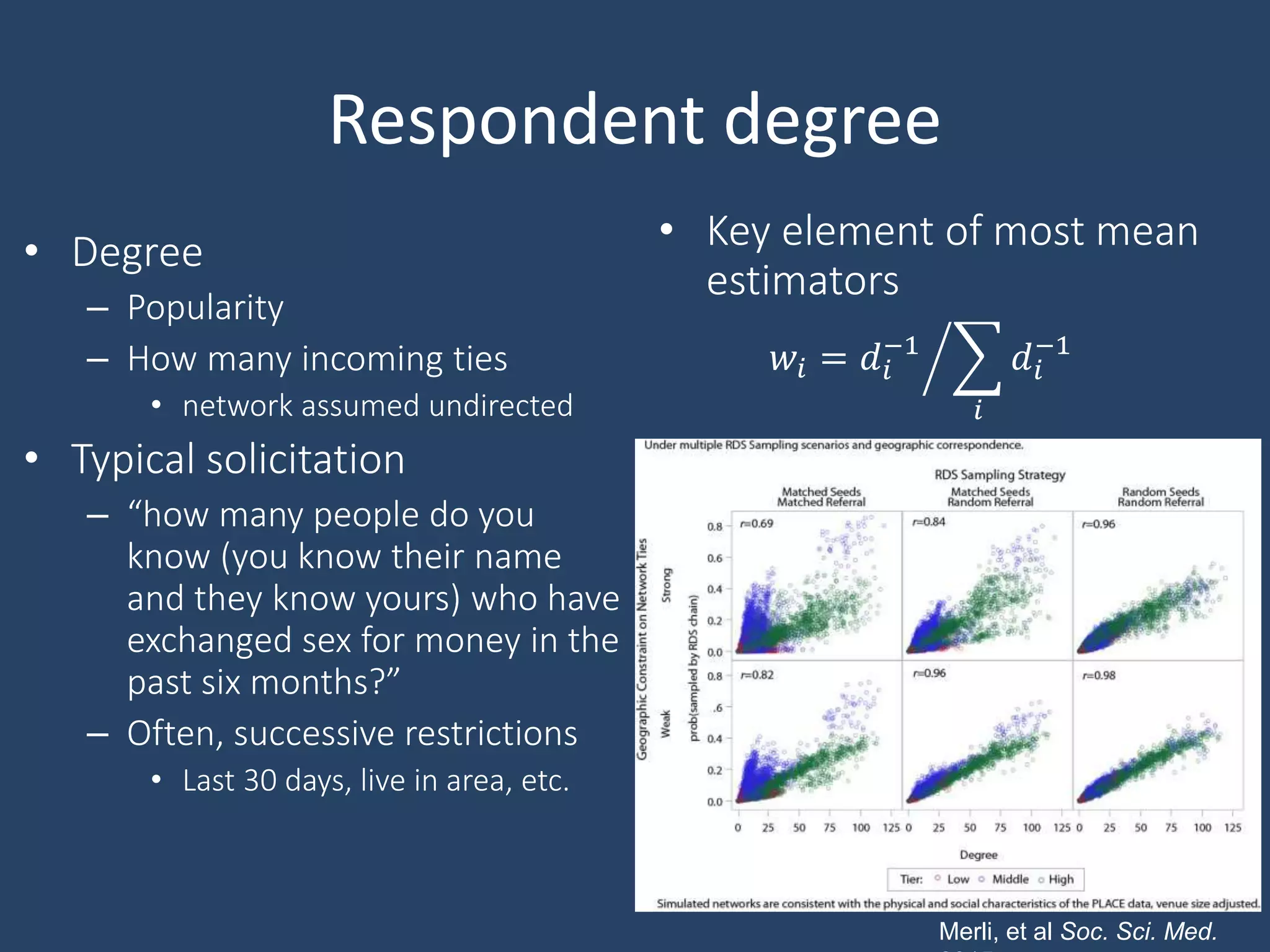Respondent degree
• Degree
– Popularity
– How many incoming ties
• network assumed undirected
• Typical solicitation
– “how many people do you
know (you know their name
and they know yours) who have
exchanged sex for money in the
past six months?”
– Often, successive restrictions
• Last 30 days, live in area, etc.
• Key element of most mean
estimators
𝑤𝑖 = 𝑑𝑖
−1
𝑖
𝑑𝑖
−1
Merli, et al Soc. Sci. Med.
 