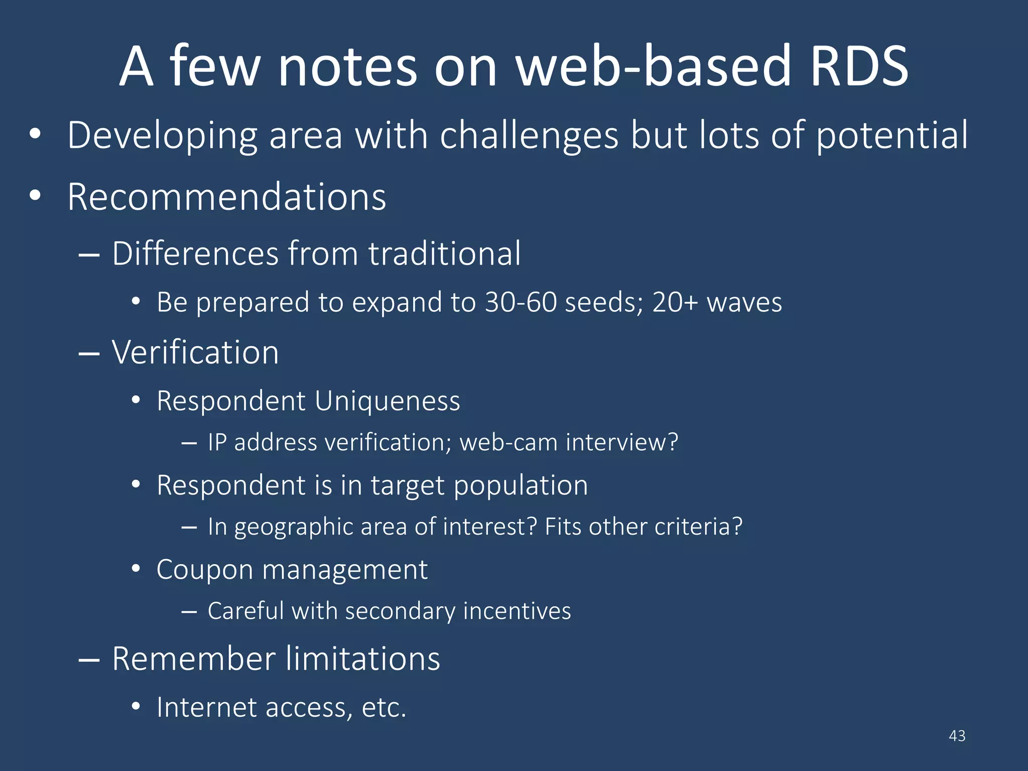 A few notes on web-based RDS
• Developing area with challenges but lots of potential
• Recommendations
– Differences from traditional
• Be prepared to expand to 30-60 seeds; 20+ waves
– Verification
• Respondent Uniqueness
– IP address verification; web-cam interview?
• Respondent is in target population
– In geographic area of interest? Fits other criteria?
• Coupon management
– Careful with secondary incentives
– Remember limitations
• Internet access, etc.
43
 