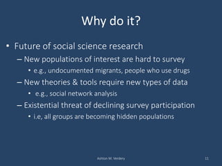 Why do it?
• Future of social science research
– New populations of interest are hard to survey
• e.g., undocumented migrants, people who use drugs
– New theories & tools require new types of data
• e.g., social network analysis
– Existential threat of declining survey participation
• i.e, all groups are becoming hidden populations
Ashton M. Verdery 11
 