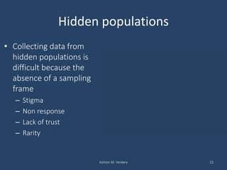 Hidden populations
• Collecting data from
hidden populations is
difficult because the
absence of a sampling
frame
– Stigma
– Non response
– Lack of trust
– Rarity
Ashton M. Verdery 13
Household based sampling in Lilongwe, Malawi
Escamilla et al. 2014
 