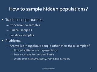 How to sample hidden populations?
• Traditional approaches
– Convenience samples
– Clinical samples
– Location samples
• Problems
– Are we learning about people other than those sampled?
• Limited ability to infer representation
• Poor coverage for sampling frame
• Often time intensive, costly, very small samples
Ashton M. Verdery 14
 