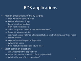 RDS applications
• Hidden populations of many stripes
– Men who have sex with men
– People who inject drugs
– Commercial sex workers
– High risk heterosexuals
– Other drug users (opioids, methamphetamines)
– Domestic violence victims
– Victims of sexual violence (child prostitution, sex trafficking, war-time rape)
– Jazz musicians
– Vegetarians and vegans in Argentina
– Wheelchair users
– Non-institutionalized older adults (85+)
• Most common questions
– Can we sample this population?
– What are the characteristics of this population?
– What is the size of this population? 16
 