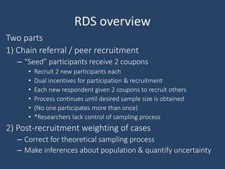 RDS overview
Two parts
1) Chain referral / peer recruitment
– “Seed” participants receive 2 coupons
• Recruit 2 new participants each
• Dual incentives for participation & recruitment
• Each new respondent given 2 coupons to recruit others
• Process continues until desired sample size is obtained
• (No one participates more than once)
• *Researchers lack control of sampling process
2) Post-recruitment weighting of cases
– Correct for theoretical sampling process
– Make inferences about population & quantify uncertainty
 