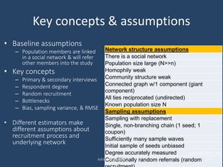 Network structure assumptions
There is a social network
Population size large (N>>n)
Homophily weak
Community structure weak
Connected graph w/1 component (giant
component)
All ties reciprocated (undirected)
Known population size N
Sampling assumptions
Sampling with replacement
Single, non-branching chain (1 seed; 1
coupon)
Sufficiently many sample waves
Initial sample of seeds unbiased
Degree accurately measured
Conditionally random referrals (random
Key concepts & assumptions
• Baseline assumptions
– Population members are linked
in a social network & will refer
other members into the study
• Key concepts
– Primary & secondary interviews
– Respondent degree
– Random recruitment
– Bottlenecks
– Bias, sampling variance, & RMSE
• Different estimators make
different assumptions about
recruitment process and
underlying network
Ashton M. Verdery 24
(see Gile 2011:144)
 