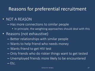Reasons for preferential recruitment
• NOT A REASON
– Has more connections to similar people
• In principle, the weighting approaches should deal with this
• Reasons (not exhaustive)
– Better relationships with similar people
– Wants to help friend who needs money
– Wants friend to get HIV test
– Only friends who do riskier things want to get tested
– Unemployed friends more likely to be encountered
– Etc.
Ashton M. Verdery 29
 