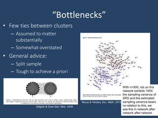 “Bottlenecks”
• Few ties between clusters
– Assumed to matter
substantially
– Somewhat overstated
• General advice:
– Split sample
– Tough to achieve a priori
With n=500, rds on this
network exhibits 150X
the sampling variance of
SRS and the estimated
sampling variance bears
no relation to this, we
see this in network after
network after network
Mouw & Verdery Soc. Meth. 2012
Salgnik & Goel Stat. Med. 2009
 
