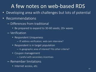 A few notes on web-based RDS
• Developing area with challenges but lots of potential
• Recommendations
– Differences from traditional
• Be prepared to expand to 30-60 seeds; 20+ waves
– Verification
• Respondent Uniqueness
– IP address verification; web-cam interview?
• Respondent is in target population
– In geographic area of interest? Fits other criteria?
• Coupon management
– Careful with secondary incentives
– Remember limitations
• Internet access, etc.
43
 