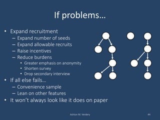 If problems…
• Expand recruitment
– Expand number of seeds
– Expand allowable recruits
– Raise incentives
– Reduce burdens
• Greater emphasis on anonymity
• Shorten survey
• Drop secondary interview
• If all else fails…
– Convenience sample
– Lean on other features
• It won’t always look like it does on paper
Ashton M. Verdery 44
 