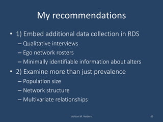 My recommendations
• 1) Embed additional data collection in RDS
– Qualitative interviews
– Ego network rosters
– Minimally identifiable information about alters
• 2) Examine more than just prevalence
– Population size
– Network structure
– Multivariate relationships
Ashton M. Verdery 45
 