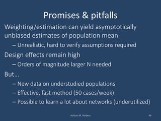 Promises & pitfalls
Weighting/estimation can yield asymptotically
unbiased estimates of population mean
– Unrealistic, hard to verify assumptions required
Design effects remain high
– Orders of magnitude larger N needed
But…
– New data on understudied populations
– Effective, fast method (50 cases/week)
– Possible to learn a lot about networks (underutilized)
Ashton M. Verdery 46
 
