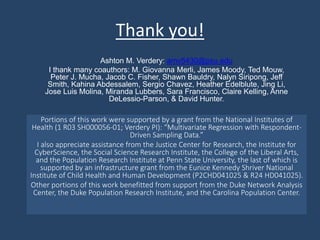 Thank you!
Portions of this work were supported by a grant from the National Institutes of
Health (1 R03 SH000056-01; Verdery PI): “Multivariate Regression with Respondent-
Driven Sampling Data.”
I also appreciate assistance from the Justice Center for Research, the Institute for
CyberScience, the Social Science Research Institute, the College of the Liberal Arts,
and the Population Research Institute at Penn State University, the last of which is
supported by an infrastructure grant from the Eunice Kennedy Shriver National
Institute of Child Health and Human Development (P2CHD041025 & R24 HD041025).
Other portions of this work benefitted from support from the Duke Network Analysis
Center, the Duke Population Research Institute, and the Carolina Population Center.
Ashton M. Verdery: amv5430@psu.edu
I thank many coauthors: M. Giovanna Merli, James Moody, Ted Mouw,
Peter J. Mucha, Jacob C. Fisher, Shawn Bauldry, Nalyn Siripong, Jeff
Smith, Kahina Abdessalem, Sergio Chavez, Heather Edelblute, Jing Li,
Jose Luis Molina, Miranda Lubbers, Sara Francisco, Claire Kelling, Anne
DeLessio-Parson, & David Hunter.
 