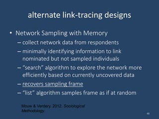 alternate link-tracing designs
• Network Sampling with Memory
– collect network data from respondents
– minimally identifying information to link
nominated but not sampled individuals
– “search” algorithm to explore the network more
efficiently based on currently uncovered data
– recovers sampling frame
– “list” algorithm samples frame as if at random
48
Mouw & Verdery. 2012. Sociological
Methodology.
 