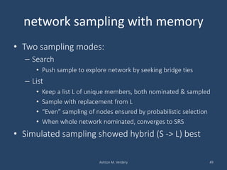 network sampling with memory
• Two sampling modes:
– Search
• Push sample to explore network by seeking bridge ties
– List
• Keep a list L of unique members, both nominated & sampled
• Sample with replacement from L
• “Even” sampling of nodes ensured by probabilistic selection
• When whole network nominated, converges to SRS
• Simulated sampling showed hybrid (S -> L) best
Ashton M. Verdery 49
 