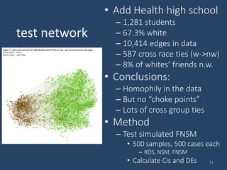 test network
• Add Health high school
– 1,281 students
– 67.3% white
– 10,414 edges in data
– 587 cross race ties (w->nw)
– 8% of whites’ friends n.w.
• Conclusions:
– Homophily in the data
– But no “choke points”
– Lots of cross group ties
• Method
– Test simulated FNSM
• 500 samples, 500 cases each
– RDS, NSM, FNSM
• Calculate Cis and DEs 51
 