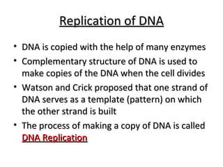 RReepplliiccaattiioonn ooff DDNNAA 
• DDNNAA iiss ccooppiieedd wwiitthh tthhee hheellpp ooff mmaannyy eennzzyymmeess 
• CCoommpplleemmeennttaarryy ssttrruuccttuurree ooff DDNNAA iiss uusseedd ttoo 
mmaakkee ccooppiieess ooff tthhee DDNNAA wwhheenn tthhee cceellll ddiivviiddeess 
• WWaattssoonn aanndd CCrriicckk pprrooppoosseedd tthhaatt oonnee ssttrraanndd ooff 
DDNNAA sseerrvveess aass aa tteemmppllaattee ((ppaatttteerrnn)) oonn wwhhiicchh 
tthhee ootthheerr ssttrraanndd iiss bbuuiilltt 
• TThhee pprroocceessss ooff mmaakkiinngg aa ccooppyy ooff DDNNAA iiss ccaalllleedd 
DDNNAA RReepplliiccaattiioonn 
 