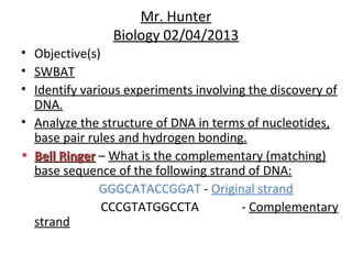 Mr. Hunter
                Biology 02/04/2013
• Objective(s)
• SWBAT
• Identify various experiments involving the discovery of
  DNA.
• Analyze the structure of DNA in terms of nucleotides,
  base pair rules and hydrogen bonding.
• Bell Ringer – What is the complementary (matching)
  base sequence of the following strand of DNA:
              GGGCATACCGGAT - Original strand
               CCCGTATGGCCTA           - Complementary
  strand
 