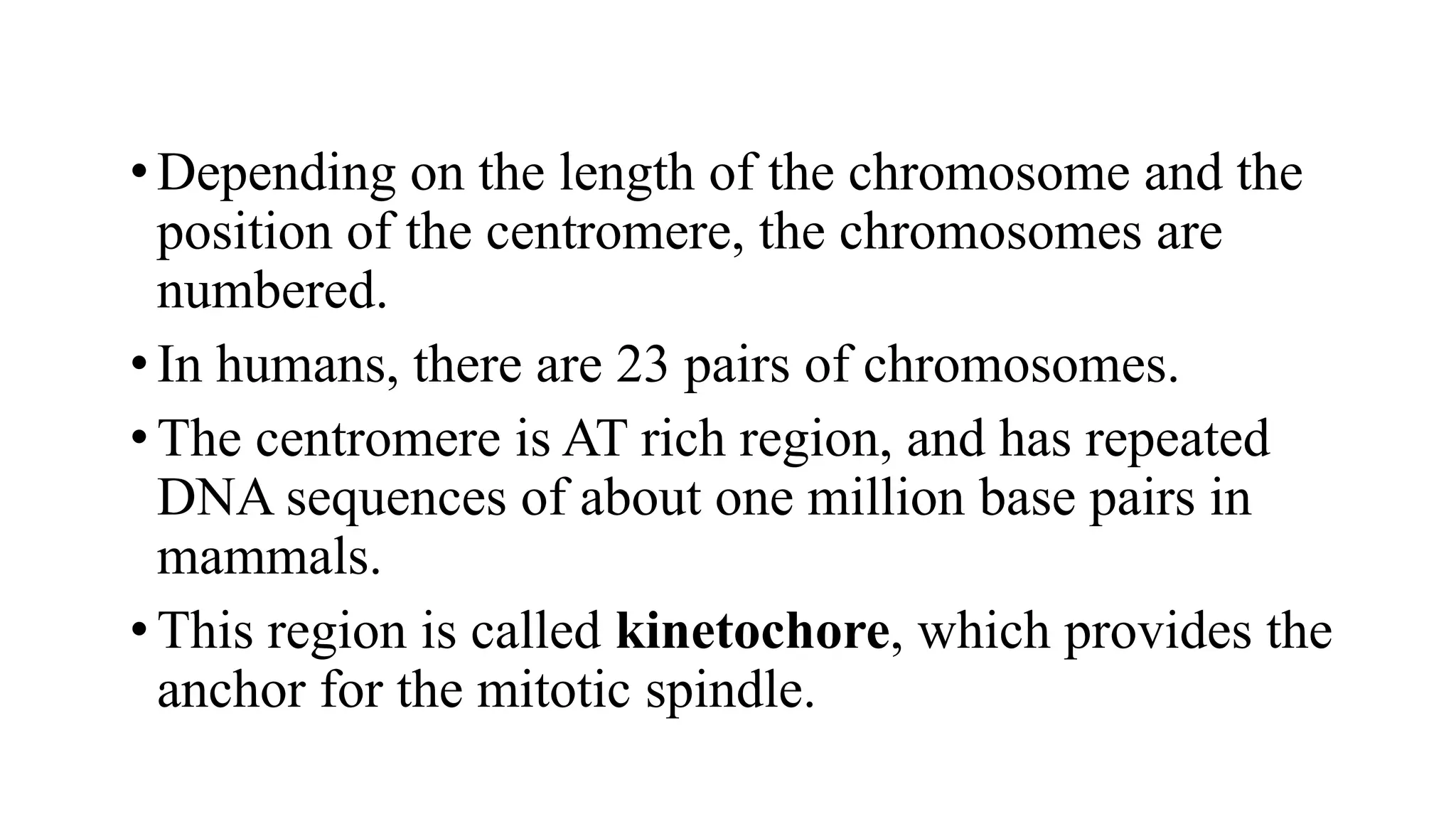 •Depending on the length of the chromosome and the
position of the centromere, the chromosomes are
numbered.
•In humans, there are 23 pairs of chromosomes.
•The centromere is AT rich region, and has repeated
DNA sequences of about one million base pairs in
mammals.
•This region is called kinetochore, which provides the
anchor for the mitotic spindle.
 