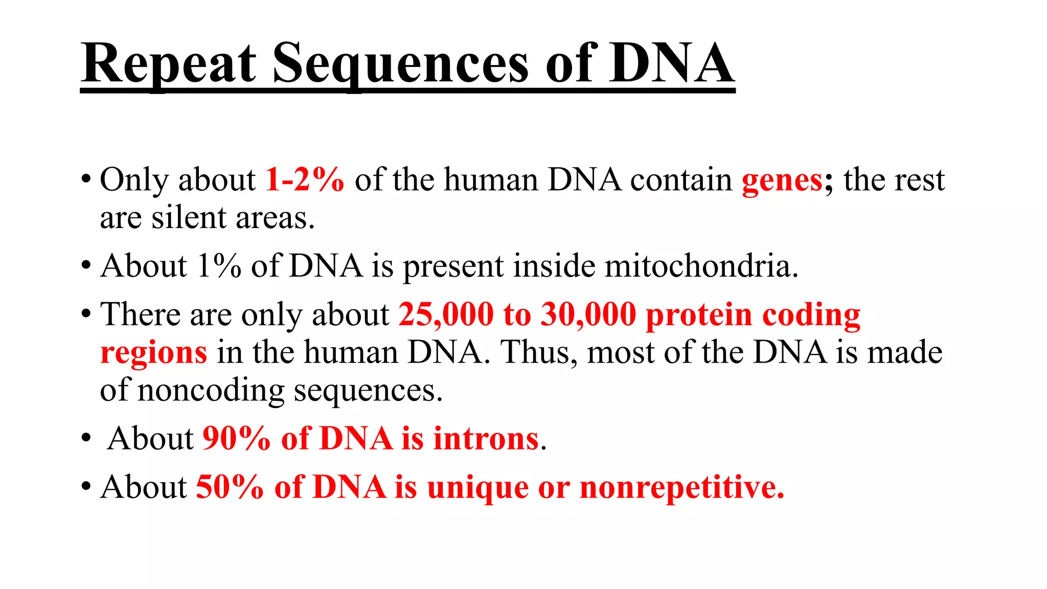 Repeat Sequences of DNA
• Only about 1-2% of the human DNA contain genes; the rest
are silent areas.
• About 1% of DNA is present inside mitochondria.
• There are only about 25,000 to 30,000 protein coding
regions in the human DNA. Thus, most of the DNA is made
of noncoding sequences.
• About 90% of DNA is introns.
• About 50% of DNA is unique or nonrepetitive.
 