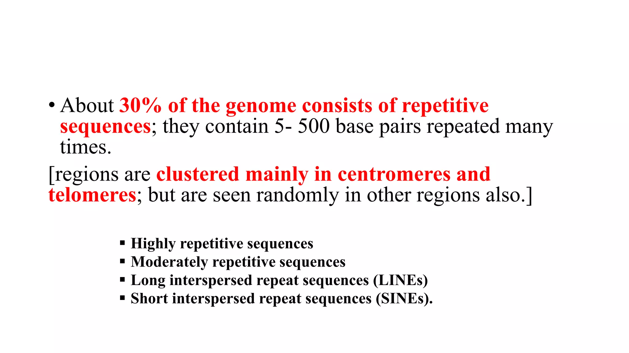 • About 30% of the genome consists of repetitive
sequences; they contain 5- 500 base pairs repeated many
times.
[regions are clustered mainly in centromeres and
telomeres; but are seen randomly in other regions also.]
▪ Highly repetitive sequences
▪ Moderately repetitive sequences
▪ Long interspersed repeat sequences (LINEs)
▪ Short interspersed repeat sequences (SINEs).
 