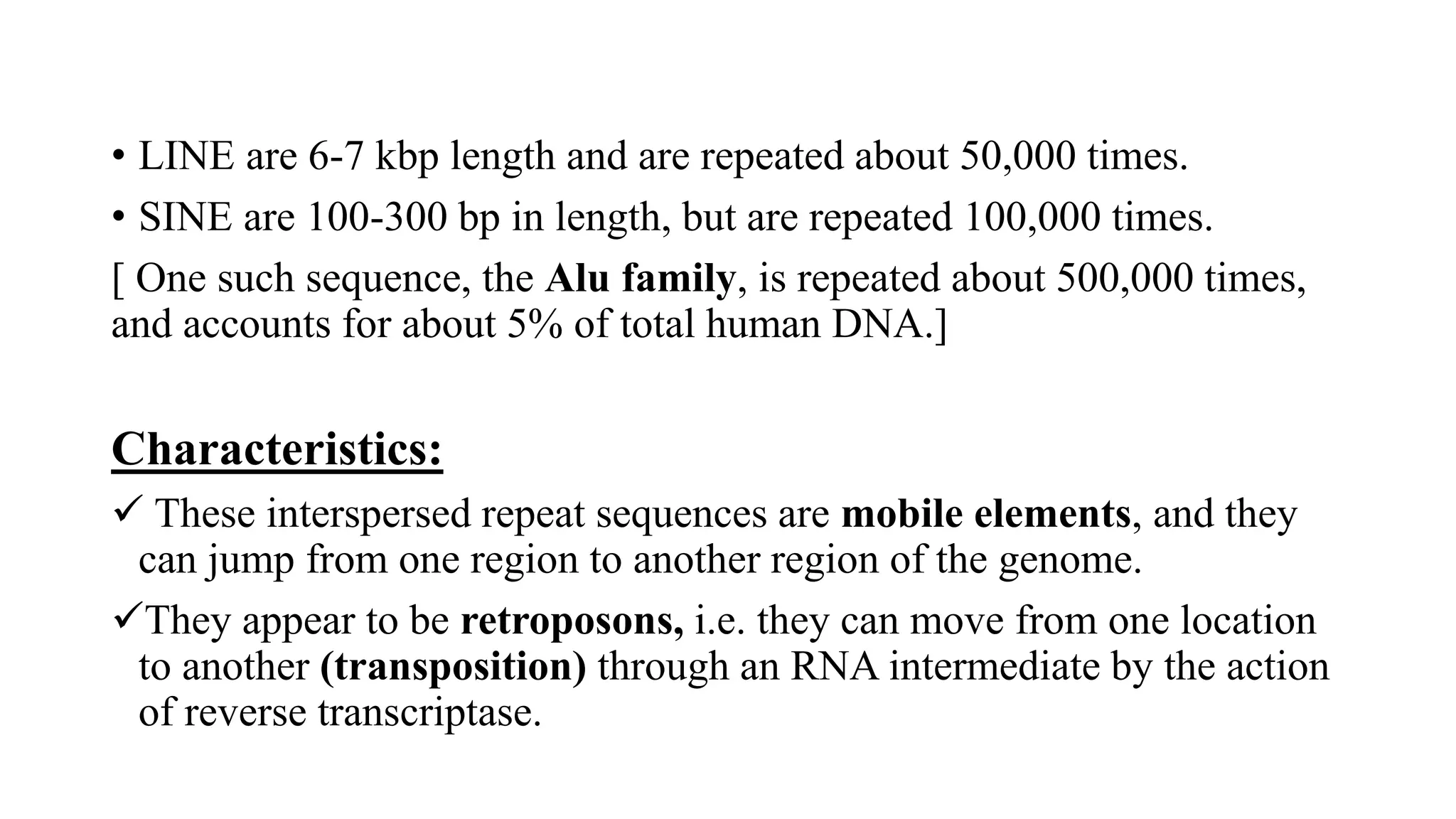 • LINE are 6-7 kbp length and are repeated about 50,000 times.
• SINE are 100-300 bp in length, but are repeated 100,000 times.
[ One such sequence, the Alu family, is repeated about 500,000 times,
and accounts for about 5% of total human DNA.]
Characteristics:
✓ These interspersed repeat sequences are mobile elements, and they
can jump from one region to another region of the genome.
✓They appear to be retroposons, i.e. they can move from one location
to another (transposition) through an RNA intermediate by the action
of reverse transcriptase.
 