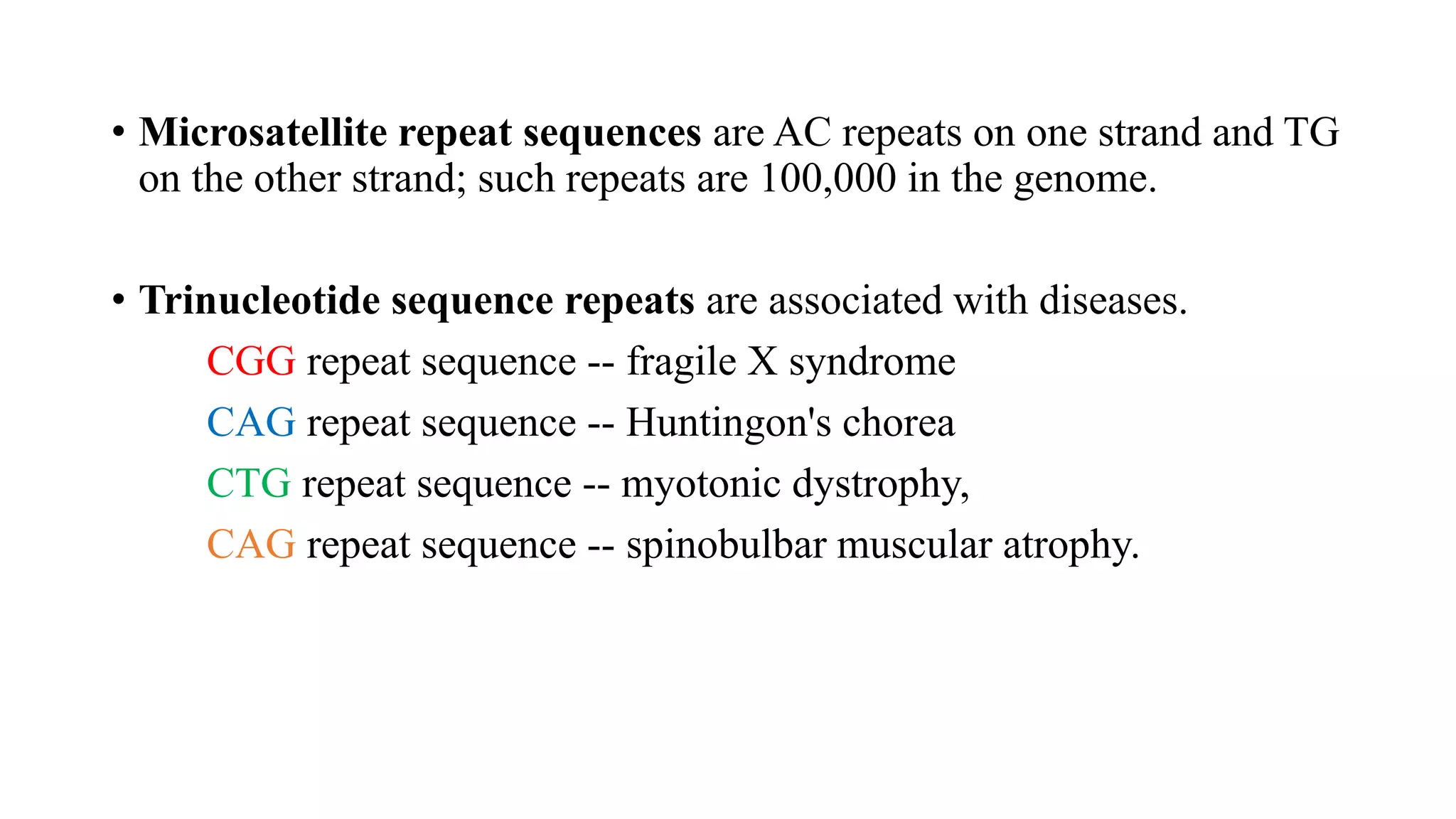 • Microsatellite repeat sequences are AC repeats on one strand and TG
on the other strand; such repeats are 100,000 in the genome.
• Trinucleotide sequence repeats are associated with diseases.
CGG repeat sequence -- fragile X syndrome
CAG repeat sequence -- Huntingon's chorea
CTG repeat sequence -- myotonic dystrophy,
CAG repeat sequence -- spinobulbar muscular atrophy.
 