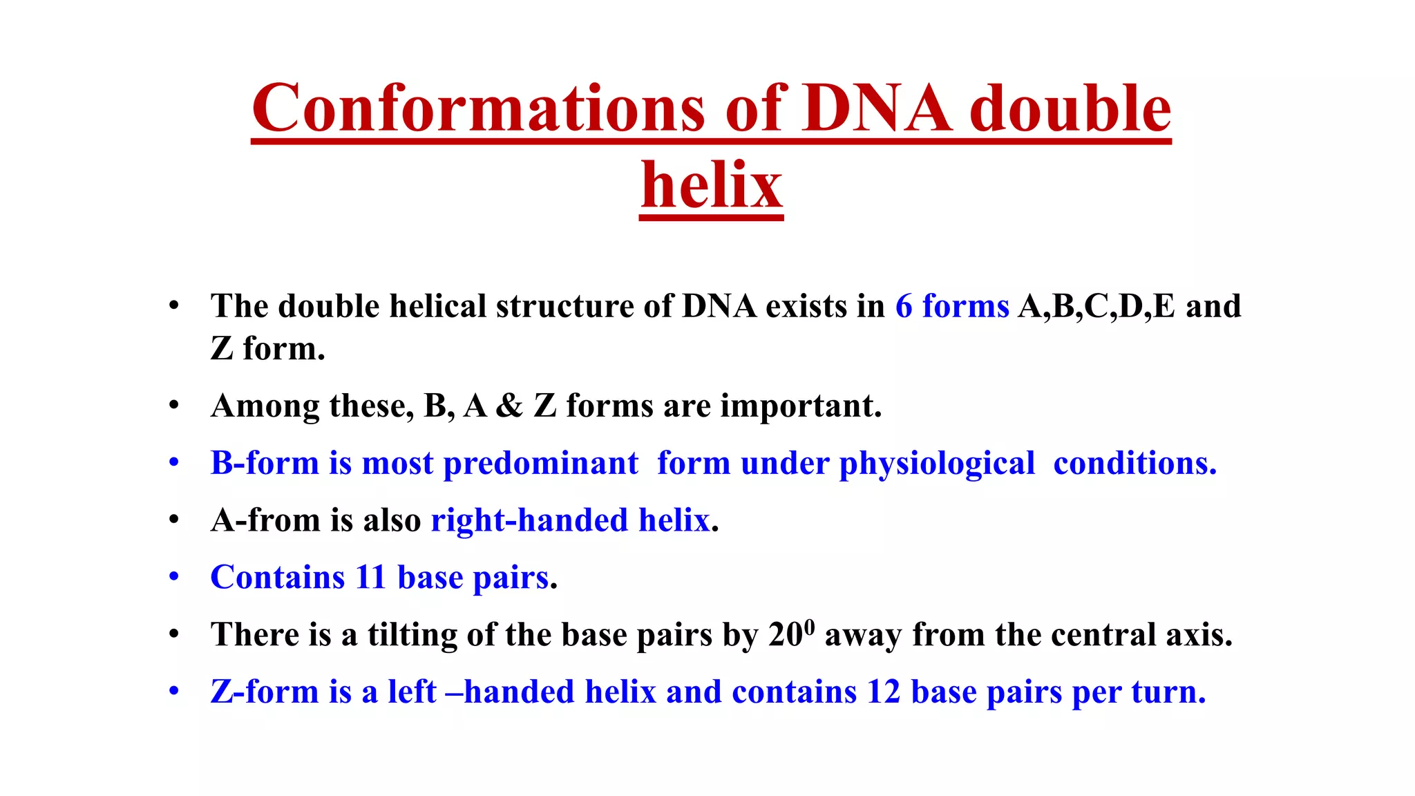 Conformations of DNA double
helix
• The double helical structure of DNA exists in 6 forms A,B,C,D,E and
Z form.
• Among these, B, A & Z forms are important.
• B-form is most predominant form under physiological conditions.
• A-from is also right-handed helix.
• Contains 11 base pairs.
• There is a tilting of the base pairs by 200 away from the central axis.
• Z-form is a left –handed helix and contains 12 base pairs per turn.
 
