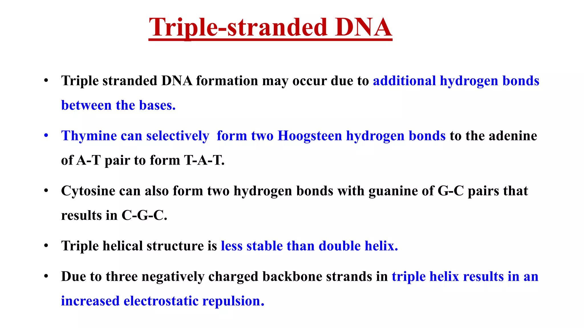 Triple-stranded DNA
• Triple stranded DNA formation may occur due to additional hydrogen bonds
between the bases.
• Thymine can selectively form two Hoogsteen hydrogen bonds to the adenine
of A-T pair to form T-A-T.
• Cytosine can also form two hydrogen bonds with guanine of G-C pairs that
results in C-G-C.
• Triple helical structure is less stable than double helix.
• Due to three negatively charged backbone strands in triple helix results in an
increased electrostatic repulsion.
 