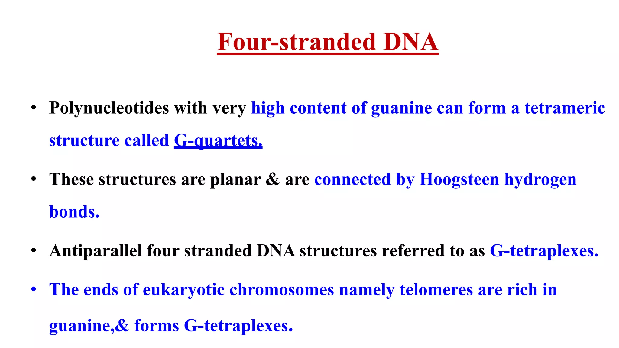 Four-stranded DNA
• Polynucleotides with very high content of guanine can form a tetrameric
structure called G-quartets.
• These structures are planar & are connected by Hoogsteen hydrogen
bonds.
• Antiparallel four stranded DNA structures referred to as G-tetraplexes.
• The ends of eukaryotic chromosomes namely telomeres are rich in
guanine,& forms G-tetraplexes.
 