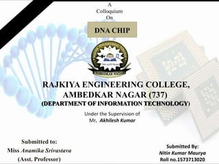 RAJKIYA ENGINEERING COLLEGE,
AMBEDKAR NAGAR (737)
(DEPARTMENT OF INFORMATION TECHNOLOGY)
Submitted to:
Miss Anamika Srivastava
(Asst. Professor)
A
Colloquium
On
DNA CHIP
Under the Supervision of
Mr. Akhilesh Kumar
Submitted By:
Nitin Kumar Maurya
Roll no.1573713020
 