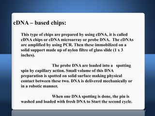 14
This type of chips are prepared by using cDNA, it is called
cDNA chips or cDNA microarray or probe DNA. The cDNAs
are amplified by using PCR. Then these immobilized on a
solid support made up of nylon filtre of glass slide (1 x 3
inches).
The probe DNA are loaded into a spotting
spin by capillary action. Small volume of this DNA
preparation is spotted on solid surface making physical
contact between these two. DNA is delivered mechanically or
in a robotic manner.
When one DNA spotting is done, the pin is
washed and loaded with fresh DNA to Start the second cycle.
cDNA – based chips:
 