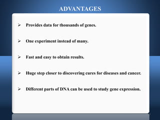 17
 Provides data for thousands of genes.
 One experiment instead of many.
 Fast and easy to obtain results.
 Huge step closer to discovering cures for diseases and cancer.
 Different parts of DNA can be used to study gene expression.
ADVANTAGES
 