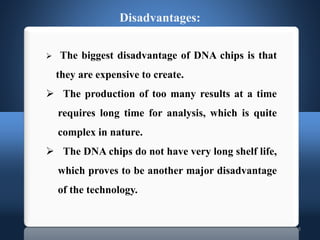 18
Disadvantages:
 The biggest disadvantage of DNA chips is that
they are expensive to create.
 The production of too many results at a time
requires long time for analysis, which is quite
complex in nature.
 The DNA chips do not have very long shelf life,
which proves to be another major disadvantage
of the technology.
 