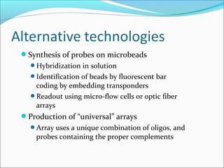 Synthesis of probes on microbeads
Hybridization in solution
Identification of beads by fluorescent bar
coding by embedding transponders
Readout using micro-flow cells or optic fiber
arrays
Production of “universal” arrays
Array uses a unique combination of oligos, and
probes containing the proper complements
 