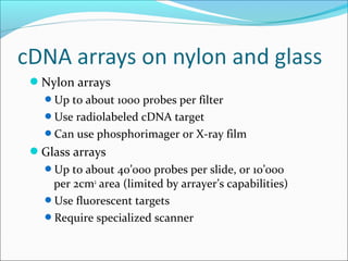 Nylon arrays
Up to about 1000 probes per filter
Use radiolabeled cDNA target
Can use phosphorimager or X-ray film
Glass arrays
Up to about 40’000 probes per slide, or 10’000
per 2cm2
area (limited by arrayer’s capabilities)
Use fluorescent targets
Require specialized scanner
 