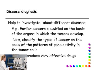 Help to investigate about different diseases
E.g.: Earlier cancers classified on the basis
of the organs in which the tumors develop.
Now, classify the types of cancer on the
basis of the patterns of gene activity in
the tumor cells.
Help to produce very effective drugs
Disease diagnosis
 