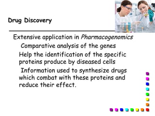 Extensive application in Pharmacogenomics
Comparative analysis of the genes
Help the identification of the specific
proteins produce by diseased cells
Information used to synthesize drugs
which combat with these proteins and
reduce their effect.
Drug Discovery
 