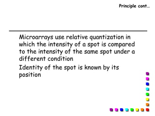 Principle cont…
Microarrays use relative quantization in
which the intensity of a spot is compared
to the intensity of the same spot under a
different condition
Identity of the spot is known by its
position
 