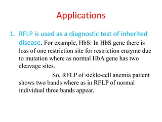 Applications
1. RFLP is used as a diagnostic test of inherited
disease. For example, HbS: In HbS gene there is
loss of one restriction site for restriction enzyme due
to mutation where as normal HbA gene has two
cleavage sites.
So, RFLP of sickle-cell anemia patient
shows two bands where as in RFLP of normal
individual three bands appear.
 