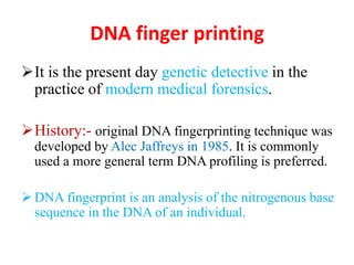 DNA finger printing
It is the present day genetic detective in the
practice of modern medical forensics.
History:- original DNA fingerprinting technique was
developed by Alec Jaffreys in 1985. It is commonly
used a more general term DNA profiling is preferred.
 DNA fingerprint is an analysis of the nitrogenous base
sequence in the DNA of an individual.
 