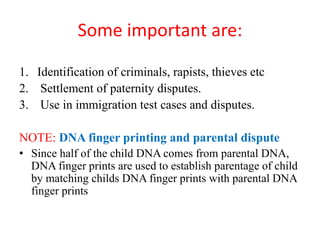 Some important are:
1. Identification of criminals, rapists, thieves etc
2. Settlement of paternity disputes.
3. Use in immigration test cases and disputes.
NOTE: DNA finger printing and parental dispute
• Since half of the child DNA comes from parental DNA,
DNA finger prints are used to establish parentage of child
by matching childs DNA finger prints with parental DNA
finger prints
 