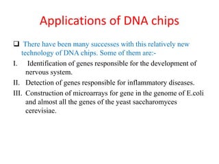 Applications of DNA chips
 There have been many successes with this relatively new
technology of DNA chips. Some of them are:-
I. Identification of genes responsible for the development of
nervous system.
II. Detection of genes responsible for inflammatory diseases.
III. Construction of microarrays for gene in the genome of E.coli
and almost all the genes of the yeast saccharomyces
cerevisiae.
 