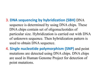 3. DNA sequencing by hybridization (SBH) DNA
sequence is determined by using DNA chips. These
DNA chips contain set of oligonucleotides of
particular size. Hybridization is carried out with DNA
of unknown sequence. Then hybridization pattern is
used to obtain DNA sequence.
4. Single nucleotide polymorphism (SNP) and point
mutations are detected using DNA chips. DNA chips
are used in Human Genome Project for detection of
point mutations.
 