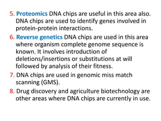 5. Proteomics DNA chips are useful in this area also.
DNA chips are used to identify genes involved in
protein-protein interactions.
6. Reverse genetics DNA chips are used in this area
where organism complete genome sequence is
known. It involves introduction of
deletions/insertions or substitutions at will
followed by analysis of their fitness.
7. DNA chips are used in genomic miss match
scanning (GMS).
8. Drug discovery and agriculture biotechnology are
other areas where DNA chips are currently in use.
 