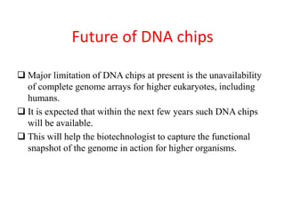Future of DNA chips
 Major limitation of DNA chips at present is the unavailability
of complete genome arrays for higher eukaryotes, including
humans.
 It is expected that within the next few years such DNA chips
will be available.
 This will help the biotechnologist to capture the functional
snapshot of the genome in action for higher organisms.
 