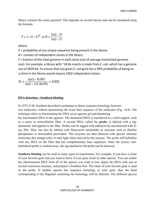 DNA CLONING


library contains the entire genome? This depends on several factors and can be calculated using
the formula:




where:
P = probability of any unique sequence being present in the library.
N = number of independent clones in the library.
F = fraction of the total genome in each clone (size of average insert/total genome
size). For example, a library with ~10 kb inserts is made from E. coli, which has a genome
size of 4639 kb. To ensure that any given E. coli gene has a 99% probability of being on
a clone in the library would require 2302 independent clones.




DNA detection—Southern blotting

In 1975, E.M. Southern described a technique to detect sequence homology between
two molecules, without determining the exact base sequence of the molecules (Fig. 14.8). The
technique relies on fractionating the DNA on an agarose gel and denaturing
the fractionated DNA in the agarose. The denatured DNA is transferred to a solid support, such
as a nylon or nitrocellulose filter. A second DNA, called the probe, is labeled with a tag,
denatured, and applied to the filter. Probes can be tagged with radioactivity and detected with X-
ray film. They can also be labeled with fluorescent nucleotides or enzymes such as alkaline
phosphatase or horseradish peroxidase. The enzymes are then detected with special substrate
molecules that change color or emit light when cleaved by the enzyme. The probe will hybridize
with any DNA on the filter that has complementary base sequences. Once the excess, non-
hybridized probe is washed away, the tag attached to the probe can be detected.

Southern blotting can be used in many types of experiments. For example, if you have a clone
of your favorite gene and you want to know if your gene exists in other species. You can isolate
the chromosomal DNA from all of the species you want to test, digest the DNA with one or
several restriction enzymes, and prepare a Southern blot. The clone of your favorite gene is used
as the probe. If another species has sequence homology to your gene, then the band
corresponding to the fragment containing the homology will be detected. The different species



                                             20
                                  CMR COLLEGE OF PHARMACY
 