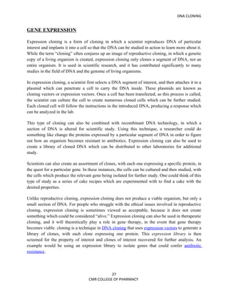 DNA CLONING


GENE EXPRESSION

Expression cloning is a form of cloning in which a scientist reproduces DNA of particular
interest and implants it into a cell so that the DNA can be studied in action to learn more about it.
While the term “cloning” often conjures up an image of reproductive cloning, in which a genetic
copy of a living organism is created, expression cloning only clones a segment of DNA, not an
entire organism. It is used in scientific research, and it has contributed significantly to many
studies in the field of DNA and the genome of living organisms.

In expression cloning, a scientist first selects a DNA segment of interest, and then attaches it to a
plasmid which can penetrate a cell to carry the DNA inside. These plasmids are known as
cloning vectors or expression vectors. Once a cell has been transfected, as this process is called,
the scientist can culture the cell to create numerous cloned cells which can be further studied.
Each cloned cell will follow the instructions in the introduced DNA, producing a response which
can be analyzed in the lab.

This type of cloning can also be combined with recombinant DNA technology, in which a
section of DNA is altered for scientific study. Using this technique, a researcher could do
something like change the proteins expressed by a particular segment of DNA in order to figure
out how an organism becomes resistant to antibiotics. Expression cloning can also be used to
create a library of cloned DNA which can be distributed to other laboratories for additional
study.

Scientists can also create an assortment of clones, with each one expressing a specific protein, in
the quest for a particular gene. In these instances, the cells can be cultured and then studied, with
the cells which produce the relevant gene being isolated for further study. One could think of this
type of study as a series of cake recipes which are experimented with to find a cake with the
desired properties.

Unlike reproductive cloning, expression cloning does not produce a viable organism, but only a
small section of DNA. For people who struggle with the ethical issues involved in reproductive
cloning, expression cloning is sometimes viewed as acceptable, because it does not create
something which could be considered “alive.” Expression cloning can also be used in therapeutic
cloning, and it will theoretically play a role in gene therapy, in the event that gene therapy
becomes viable. cloning is a technique in DNA cloning that uses expression vectors to generate a
library of clones, with each clone expressing one protein. This expression library is then
screened for the property of interest and clones of interest recovered for further analysis. An
example would be using an expression library to isolate genes that could confer antibiotic
resistance.




                                              27
                                   CMR COLLEGE OF PHARMACY
 