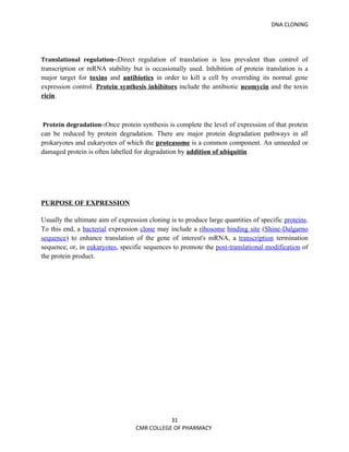 DNA CLONING




Translational regulation-:Direct regulation of translation is less prevalent than control of
transcription or mRNA stability but is occasionally used. Inhibition of protein translation is a
major target for toxins and antibiotics in order to kill a cell by overriding its normal gene
expression control. Protein synthesis inhibitors include the antibiotic neomycin and the toxin
ricin.



Protein degradation-:Once protein synthesis is complete the level of expression of that protein
can be reduced by protein degradation. There are major protein degradation pathways in all
prokaryotes and eukaryotes of which the proteasome is a common component. An unneeded or
damaged protein is often labelled for degradation by addition of ubiquitin.




PURPOSE OF EXPRESSION

Usually the ultimate aim of expression cloning is to produce large quantities of specific proteins.
To this end, a bacterial expression clone may include a ribosome binding site (Shine-Dalgarno
sequence) to enhance translation of the gene of interest's mRNA, a transcription termination
sequence, or, in eukaryotes, specific sequences to promote the post-translational modification of
the protein product.




                                              31
                                   CMR COLLEGE OF PHARMACY
 